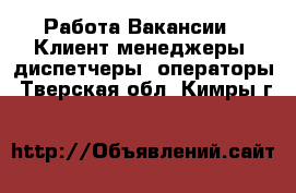 Работа Вакансии - Клиент-менеджеры, диспетчеры, операторы. Тверская обл.,Кимры г.